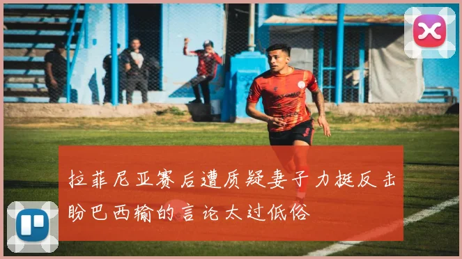 拉菲尼亚赛后遭质疑妻子力挺反击盼巴西输的言论太过低俗