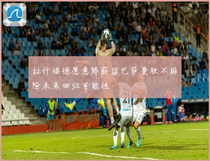 拉什福德愿意降薪留巴萨曼联不排除未来回归可能性