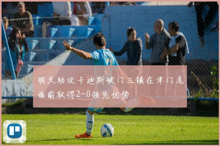 明天助攻卡迪斯破门三镇在津门虎面前取得2-0领先优势