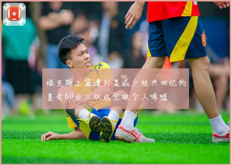 福克斯上篮遭封盖威少经典回忆约基奇60分三双成空砍令人唏嘘