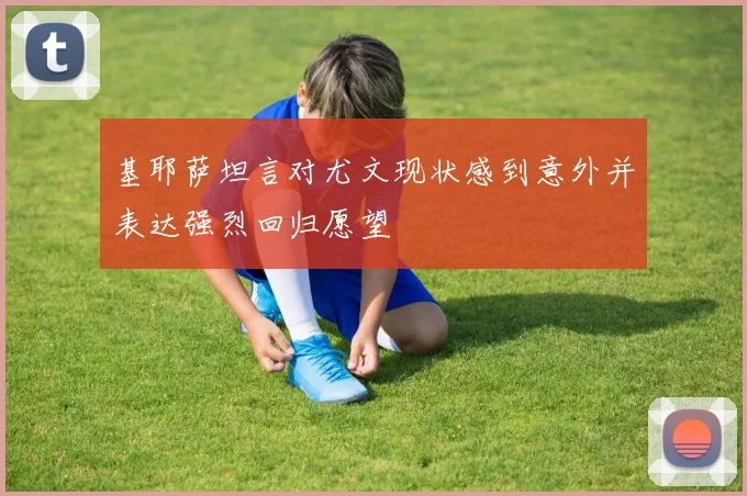 基耶萨坦言对尤文现状感到意外并表达强烈回归愿望