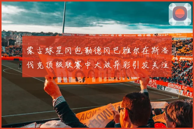蒙古球星冈包勒德冈巴雅尔在斯洛伐克顶级联赛中大放异彩引发关注