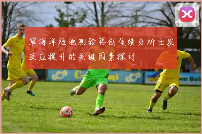 覃海洋短池测验再创佳绩分析出发反应提升的关键因素探讨