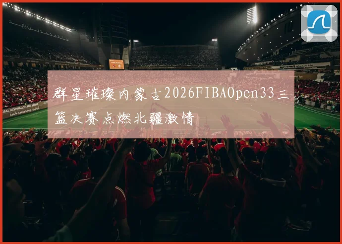 群星璀璨内蒙古2026FIBAOpen33三篮决赛点燃北疆激情