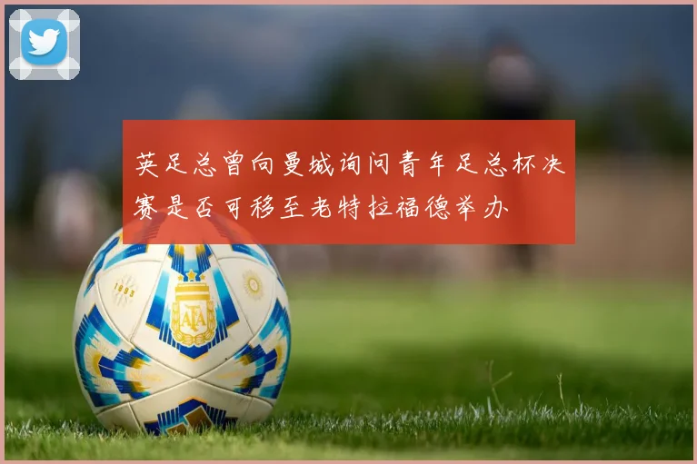 英足总曾向曼城询问青年足总杯决赛是否可移至老特拉福德举办