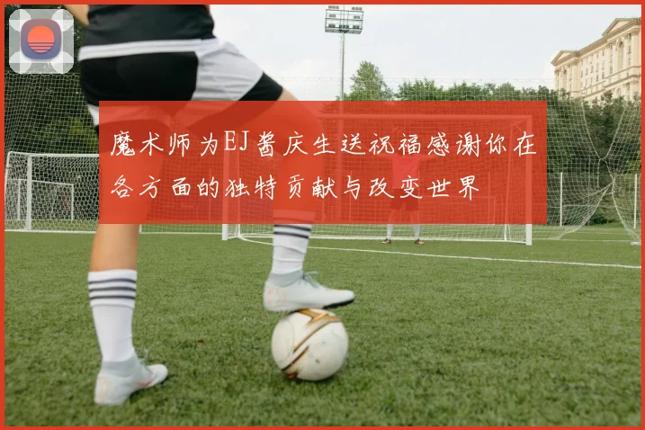 魔术师为EJ酱庆生送祝福感谢你在各方面的独特贡献与改变世界