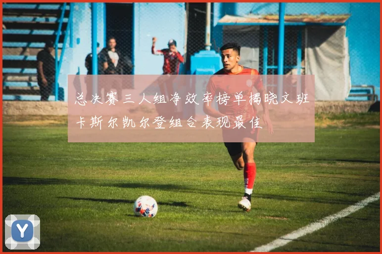 总决赛三人组净效率榜单揭晓文班卡斯尔凯尔登组合表现最佳