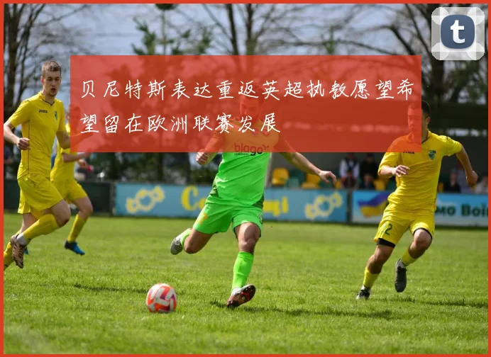 贝尼特斯表达重返英超执教愿望希望留在欧洲联赛发展