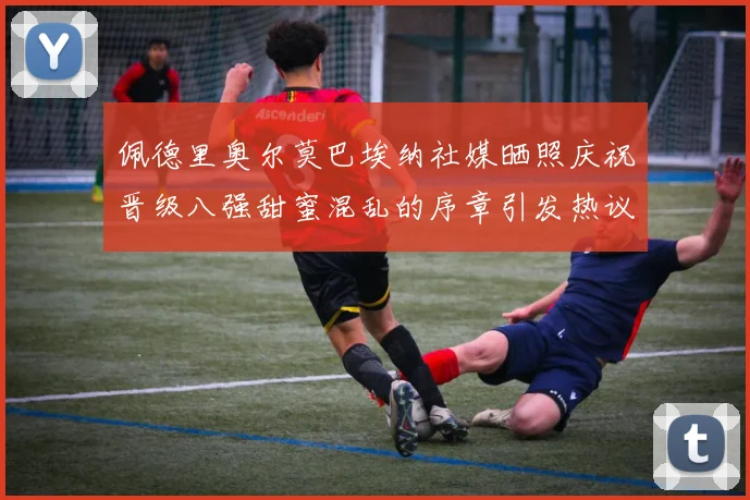 佩德里奥尔莫巴埃纳社媒晒照庆祝晋级八强甜蜜混乱的序章引发热议
