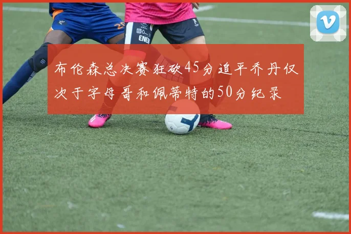 布伦森总决赛狂砍45分追平乔丹仅次于字母哥和佩蒂特的50分纪录