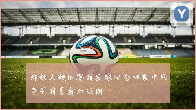 郑钦文硬地赛前发球状态回暖中网争冠前景愈加明朗
