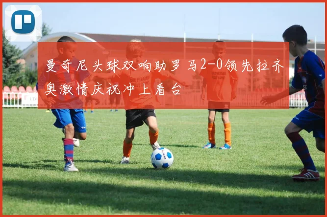 曼奇尼头球双响助罗马2-0领先拉齐奥激情庆祝冲上看台