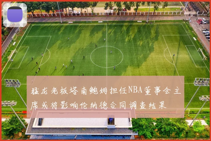 猛龙老板塔南鲍姆担任NBA董事会主席或将影响伦纳德合同调查结果
