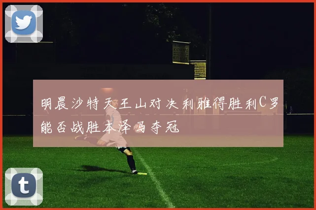 明晨沙特天王山对决利雅得胜利C罗能否战胜本泽马夺冠