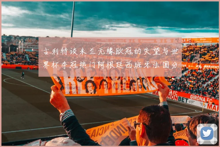 古利特谈米兰无缘欧冠的失望与世界杯夺冠热门阿根廷西班牙法国分析