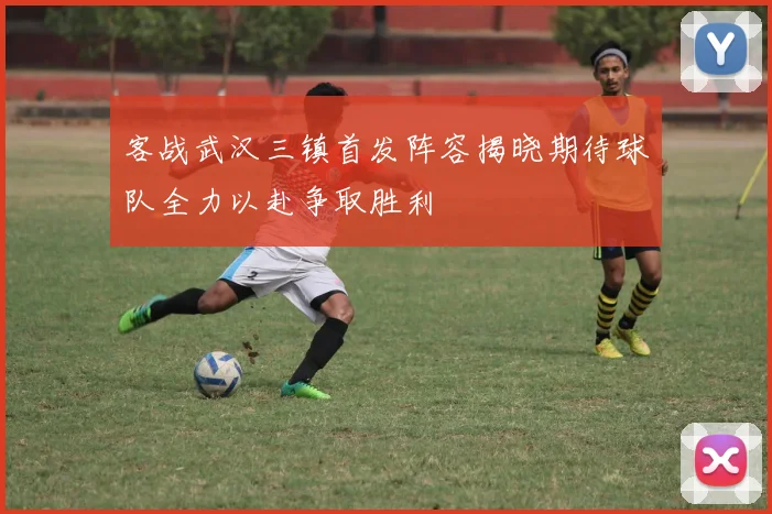 客战武汉三镇首发阵容揭晓期待球队全力以赴争取胜利