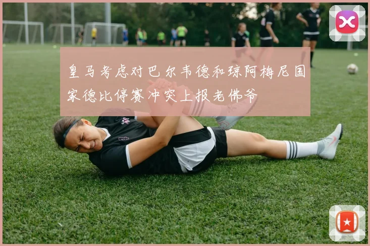 皇马考虑对巴尔韦德和琼阿梅尼国家德比停赛冲突上报老佛爷