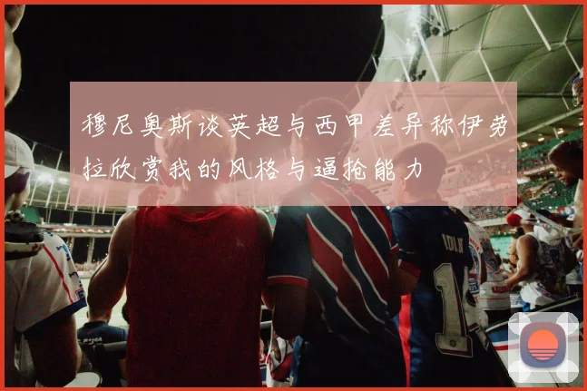 穆尼奥斯谈英超与西甲差异称伊劳拉欣赏我的风格与逼抢能力