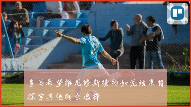 皇马希望维尼修斯续约如无结果将探索其他转会选择