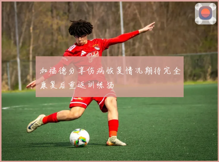 加福德分享伤病恢复情况期待完全康复后重返训练场