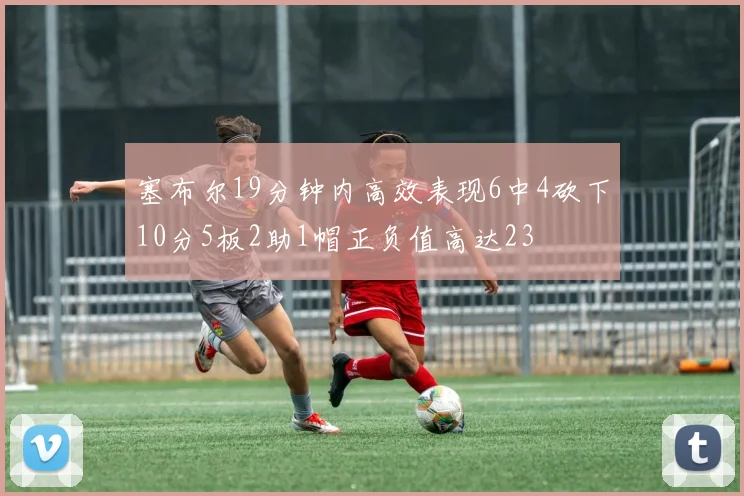 塞布尔19分钟内高效表现6中4砍下10分5板2助1帽正负值高达23